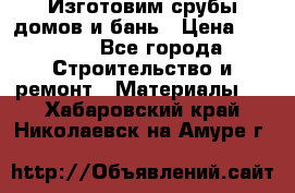  Изготовим срубы домов и бань › Цена ­ 1 000 - Все города Строительство и ремонт » Материалы   . Хабаровский край,Николаевск-на-Амуре г.